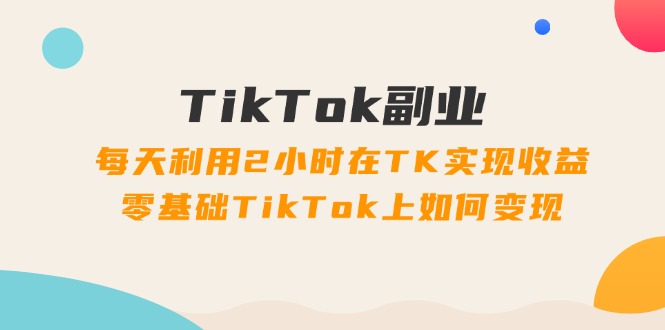 （11826期）TikTok副业：每天利用2小时在TK实现收益，零基础TikTok上如何变现，34节程-
