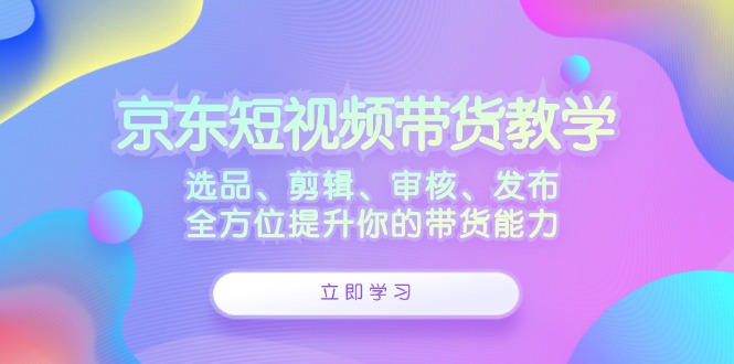 京东短视频带货教学：选品、剪辑、审核、发布，全方位提升你的带货能力-