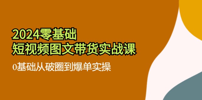 （11878期）2024零基础·短视频图文带货实战课：0基础从破圈到爆单实操（35节课）-创新社-资源网-最新项目分享网站-