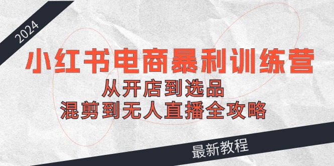 （12361期）2024小红书电商暴利训练营：从开店到选品，混剪到无人直播全攻略-